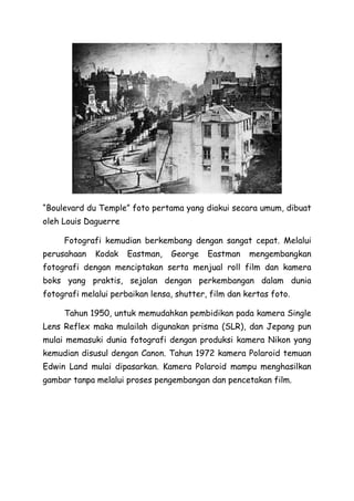 “Boulevard du Temple” foto pertama yang diakui secara umum, dibuat
oleh Louis Daguerre
Fotografi kemudian berkembang dengan sangat cepat. Melalui
perusahaan Kodak Eastman, George Eastman mengembangkan
fotografi dengan menciptakan serta menjual roll film dan kamera
boks yang praktis, sejalan dengan perkembangan dalam dunia
fotografi melalui perbaikan lensa, shutter, film dan kertas foto.
Tahun 1950, untuk memudahkan pembidikan pada kamera Single
Lens Reflex maka mulailah digunakan prisma (SLR), dan Jepang pun
mulai memasuki dunia fotografi dengan produksi kamera Nikon yang
kemudian disusul dengan Canon. Tahun 1972 kamera Polaroid temuan
Edwin Land mulai dipasarkan. Kamera Polaroid mampu menghasilkan
gambar tanpa melalui proses pengembangan dan pencetakan film.
 