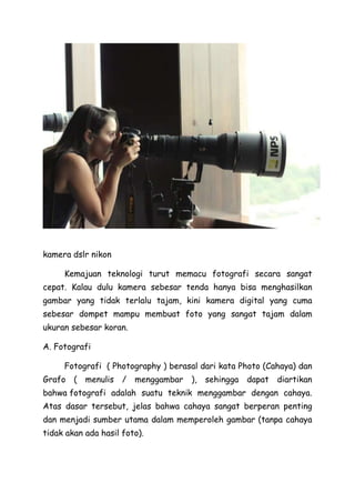 kamera dslr nikon
Kemajuan teknologi turut memacu fotografi secara sangat
cepat. Kalau dulu kamera sebesar tenda hanya bisa menghasilkan
gambar yang tidak terlalu tajam, kini kamera digital yang cuma
sebesar dompet mampu membuat foto yang sangat tajam dalam
ukuran sebesar koran.
A. Fotografi
Fotografi ( Photography ) berasal dari kata Photo (Cahaya) dan
Grafo ( menulis / menggambar ), sehingga dapat diartikan
bahwa fotografi adalah suatu teknik menggambar dengan cahaya.
Atas dasar tersebut, jelas bahwa cahaya sangat berperan penting
dan menjadi sumber utama dalam memperoleh gambar (tanpa cahaya
tidak akan ada hasil foto).
 