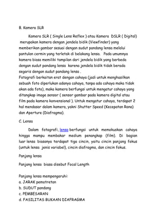 B. Kamera SLR
Kamera SLR ( Single Lens Reflex ) atau Kamera DSLR ( Digital)
merupakan kamera dengan jendela bidik (Viewfinder) yang
memberikan gambar sesuai dengan sudut pandang lensa melalui
pantulan cermin yang terletak di belakang lensa. Pada umumnya
kamera biasa memiliki tampilan dari jendela bidik yang berbeda
dengan sudut pandang lensa karena jendela bidik tidak berada
segaris dengan sudut pandang lensa .
Fotografi berkaitan erat dengan cahaya (jadi untuk menghasilkan
sebuah foto diperlukan adanya cahaya, tanpa ada cahaya maka tidak
akan ada foto), maka kamera berfungsi untuk mengatur cahaya yang
ditangkap image sensor ( sensor gambar pada kamera digital atau
film pada kamera konvensional ). Untuk mengatur cahaya, terdapat 2
hal mendasar dalam kamera, yakni Shutter Speed (Kecepatan Rana)
dan Aperture (Diafragma).
C. Lensa
Dalam fotografi, lensa berfungsi untuk memokuskan cahaya
hingga mampu membakar medium penangkap (film). Di bagian
luar lensa biasanya terdapat tiga cincin, yaitu cincin panjang fokus
(untuk lensa jenis variabel), cincin diafragma, dan cincin fokus.
Panjang lensa
Panjang lensa biasa disebut Focal Length
Panjang lensa mempengaruhi:
a. JARAK pemotretan
b. SUDUT pandang
c. PEMBESARAN
d. FASILITAS BUKAAN DIAFRAGMA
 