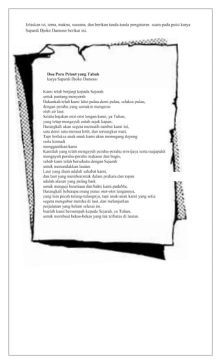 Jelaskan isi, tema, makna, suasana, dan berikan tanda-tanda pengaturan suara pada puisi karya
Sapardi Djoko Damono berikut ini.
Doa Para Pelaut yang Tabah
karya Sapardi Djoko Damono
Kami telah berjanji kepada Sejarah
untuk pantang menyerah
Bukankah telah kami lalui pulau demi pulau, selaksa pulau,
dengan perahu yang semakin mengeras
oleh air laut.
Selalu bajakan otot-otot lengan kami, ya Tuhan,
yang tetap mengayuh entah sejak kapan;
Barangkali akan segera memutih rambut kami ini,
satu demi satu merasa letih, dan tersungkur mati,
Tapi berlaksa anak-anak kami akan memegang dayung
serta kemudi
menggantikan kami
Kamilah yang telah mengayuh perahu-perahu sriwijaya serta majapahit
mengayuh perahu-perahu makasar dan bugis,
sebab kami telah bersekutu dengan Sejarah
untuk menundukkan lautan.
Laut yang diam adalah sahabat kami,
dan laut yang memberontak dalam prahara dan topan
adalah alasan yang paling baik
untuk menguji kesetiaan dan bakti kami padaMu.
Barangkali beberapa orang putus otot-otot lengannya,
yang lain pecah tulang-tulangnya, tapi anak-anak kami yang setia
segera mengubur mereka di laut, dan melanjutkan
perjalanan yang belum selesai ini.
biarlah kami bersumpah kepada Sejarah, ya Tuhan,
untuk membuat bekas-bekas yang tak terbatas di lautan.
 