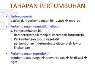 • Embryogenesis
bagian dari perkembangan biji: zygot à embryo
• Perkembangan vegetatif, meliputi:
a. Perkecambahan biji
dari heterotropik menjadi kecambah fotosintetik
b. Perkembangan tubuh vegetatif
pertumbuhan indeterminate diatur oleh faktor
lingkungan
• Perkembangan reproduktif
pembentukan bunga à penyerbukan à fertilisasi à
zigot
TAHAPAN PERTUMBUHAN
 