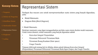 Representasi Sistem
SINYAL DAN SISTEM: Analisis, Komputasi, dan Simulasi
Konsep Sistem
Terdapat dua macam cara untuk merepresentasikan suatu sistem yang banyak digunakan,
yaitu
• Model Matematis
• Diagram Blok (Block Diagram)
1. Model Matematis
Deskripsi matematis yang dapat menggambarkan perilaku suatu sistem disebut model matematis.
Untuk sistem dinamis, model matematis yang banyak digunakan adalah
• Konvolusi Integral/ Penjumlahan
• Persamaan Diferensial/ Persamaan Beda
• Persamaan Ruang Keadaan (State space)
• Fungsi Transfer
Tinjauan lebih jauh tentang hal ini dibahas dalam pokok bahasan Konvolusi Integral
(Penjumlahan), Persamaan Diferensial/ Persamaan Beda Input-Output, dan Fungsi Transfer.
7. Latihan
6. Ringkasan
1. Pengantar
2. Definisi & Pengertian
3. Klasifikasi Sistem
4. Interkoneksi Sistem
5. Representasi Sistem
 