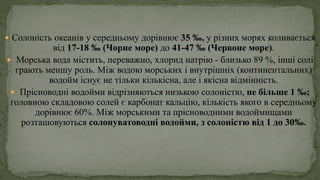  Солоність океанів у середньому дорівнює 35 ‰, у різних морях коливається
від 17-18 ‰ (Чорне море) до 41-47 ‰ (Червоне море).
 Морська вода містить, переважно, хлорид натрію - близько 89 %, інші солі
грають меншу роль. Між водою морських і внутрішніх (континентальних)
водойм існує не тільки кількісна, але і якісна відмінність.
 Прісноводні водойми відрізняються низькою солоністю, не більше 1 ‰;
головною складовою солей є карбонат кальцію, кількість якого в середньому
дорівнює 60%. Між морськими та прісноводними водоймищами
розташовуються солонуватоводні водойми, з солоністю від 1 до 30‰.
 