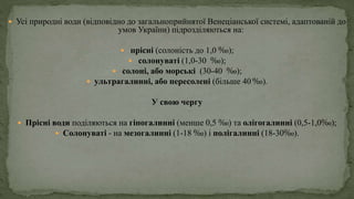  Усі природні води (відповідно до загальноприйнятої Венеціанської системі, адаптованій до
умов України) підрозділяються на:
 прісні (солоність до 1,0 ‰);
 солонуваті (1,0-30 ‰);
 солоні, або морські (30-40 ‰);
 ультрагалинні, або пересолені (більше 40 ‰).
У свою чергу
 Прісні води поділяються на гіпогалинні (менше 0,5 ‰) та олігогалинні (0,5-1,0‰);
 Солонуваті - на мезогалинні (1-18 ‰) і полігалинні (18-30‰).
 