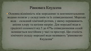  Основна відмінність між морськими та континентальними
водами полягає у складі іонів та їх співвідношенні. Морська
вода – складний хімічний розчин, у якому переважають
аніони хлору та катіони натрію. Для морської води в
градієнті солоності від 5 до 47‰ співвідношення солей
залишається постійним у часі та просторі. Цю сталість
хімічного складу морської води називають "рівновагою
Кнудсена"
 