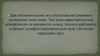  Для континентальних вод кнудсенівської рівноваги
розчинених іонів немає. Такі води характеризуються
різнорідністю та мінливістю складу. Існують карбонатні,
хлоридні, сульфатні континентальні води з безліччю
перехідних груп.
 