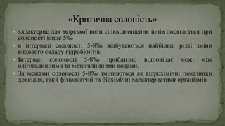  характерне для морської води співвідношення іонів досягається при
солоності вище 5‰
 в інтервалі солоності 5-8‰ відбуваються найбільш різкі зміни
видового складу гідробіонтів.
 Інтервал солоності 5-8‰ приблизно відповідає межі між
олігогалинними та мезогалинними водами.
 За межами солоності 5-8‰ змінюються як гідрохімічні показники
довкілля, так і фізіологічні та біохімічні характеристики організмів
 