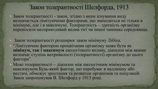  Закон толерантності - закон, згідно з яким існування виду
визначається лімітуючими факторами, що знаходяться не тільки в
мінімумі, але і в максимумі. Толерантність – здатність організму
переносити несприятливий вплив тієї чи іншої чинника середовища.
 Закон толерантності розширює закон мінімуму Лібіха.
 "Лімітуючим фактором процвітання організму може бути як
мінімум, так і максимум екологічного впливу, діапазон між якими
визначає ступінь витривалості (толерантності) організму до цього
фактора".
 Межі толерантності – діапазон між екологічним мінімумом та
максимумом.Будь-який фактор, що перебуває в надлишку або
нестачі, обмежує зростання та розвиток організмів та популяцій.
Закон запропонував В. Шелфорд у 1913 році.
 