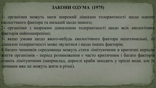 ЗАКОНИ ОДУМА (1975)
1- організми можуть мати широкий діапазон толерантності щодо одного
екологічного фактора та низький щодо іншого;
2- організми з широким діапазоном толерантності щодо всіх екологічних
факторів найпоширеніші;
3- якщо умови щодо якого-небудь екологічного фактора неоптимальні, то
діапазон толерантності може звузитися і щодо інших факторів;
4 багато чинників середовища можуть стати лімітуючими в критичні періоди
життя організмів - період розмноження є часто критичним і багато факторів
стають лімітуючими (наприклад, дорослі краби заходять у прісні води, але їх
личинки вже не можуть жити в річці).
 
