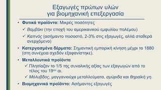 Εξαγωγές πρώτων υλών
για βιομηχανική επεξεργασία
• Φυτικά προϊόντα: Μικρές ποσότητες
 Βαμβάκι (την εποχή του αμερικανικού εμφυλίου πολέμου)
 Καπνός (ασήμαντο ποσοστό, 2-3% στις εξαγωγές, αλλά σταθερά
ανερχόμενο)
• Κατεργασμένα δέρματα: Σημαντική εμπορική κίνηση μέχρι το 1880
(στη συνέχεια σχεδόν εξαφανίστηκε).
• Μεταλλευτικά προϊόντα
 Πλησίαζαν το 1/5 της συνολικής αξίας των εξαγωγών από το
τέλος του 19ου αι.
 Μόλυβδος, μαγγανιούχα μεταλλεύματα, σμύριδα και θηραϊκή γη.
• Βιομηχανικά προϊόντα: Ασήμαντες εξαγωγές
 