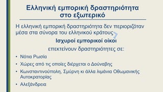 Ελληνική εμπορική δραστηριότητα
στο εξωτερικό
Η ελληνική εμπορική δραστηριότητα δεν περιοριζόταν
μέσα στα σύνορα του ελληνικού κράτους
Ισχυροί εμπορικοί οίκοι
επεκτείνουν δραστηριότητες σε:
• Νότια Ρωσία
• Χώρες από τις οποίες διέρχεται ο Δούναβης
• Κωνσταντινούπολη, Σμύρνη κι άλλα λιμάνια Οθωμανικής
Αυτοκρατορίας
• Αλεξάνδρεια
 