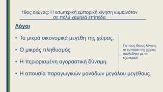 19ος αιώνας: Η εσωτερική εμπορική κίνηση κυμαινόταν
σε πολύ χαμηλά επίπεδα
Λόγοι
• Τα μικρά οικονομικά μεγέθη της χώρας.
• Ο μικρός πληθυσμός
• Η περιορισμένη αγοραστική δύναμη.
• Η απουσία παραγωγικών μονάδων μεγάλου μεγέθους.
Για τους ίδιους λόγους
το εμπόριο της χώρας
συνδέθηκε με το
εξωτερικό
 