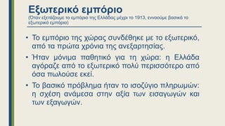 Εξωτερικό εμπόριο
(Όταν εξετάζουμε το εμπόριο της Ελλάδας μέχρι το 1913, εννοούμε βασικά το
εξωτερικό εμπόριο)
• Το εμπόριο της χώρας συνδέθηκε με το εξωτερικό,
από τα πρώτα χρόνια της ανεξαρτησίας.
• Ήταν μόνιμα παθητικό για τη χώρα: η Ελλάδα
αγόραζε από το εξωτερικό πολύ περισσότερο από
όσα πωλούσε εκεί.
• Το βασικό πρόβλημα ήταν το ισοζύγιο πληρωμών:
η σχέση ανάμεσα στην αξία των εισαγωγών και
των εξαγωγών.
 