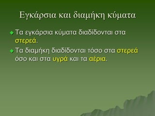 Εγκάρσια και διαμήκη κύματα
 Τα εγκάρσια κύματα διαδίδονται στα
στερεά.
 Τα διαμήκη διαδίδονται τόσο στα στερεά
όσο και στα υγρά και τα αέρια.
 