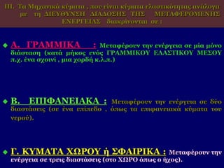 ΙΙΙ. Τα Μηχανικά κύματα , που είναι κύματα ελαστικότητας ανάλογα
με τη ΔΙΕΥΘΥΝΣΗ ΔΙΑΔΟΣΗΣ ΤΗΣ ΜΕΤΑΦΕΡΟΜΕΝΗΣ
ΕΝΕΡΓΕΙΑΣ διακρίνονται σε :
 Α. ΓΡΑΜΜΙΚΑ : Μεταφέρουν την ενέργεια σε μία μόνο
διάσταση (κατά μήκος ενός ΓΡΑΜΜΙΚΟΥ ΕΛΑΣΤΙΚΟΥ ΜΕΣΟΥ
π.χ. ένα σχοινί , μια χορδή κ.λ.π.)
 Β. ΕΠΙΦΑΝΕΙΑΚΑ : Μεταφέρουν την ενέργεια σε δύο
διαστάσεις (σε ένα επίπεδο , όπως τα επιφανειακά κύματα του
νερού).
 Γ. ΚΥΜΑΤΑ ΧΩΡΟΥ ή ΣΦΑΙΡΙΚΑ : Μεταφέρουν την
ενέργεια σε τρεις διαστάσεις (στο ΧΩΡΟ όπως ο ήχος).
 