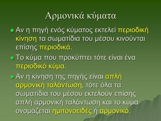 Αρμονικά κύματα
 Αν η πηγή ενός κύματος εκτελεί περιοδική
κίνηση τα σωματίδια του μέσου κινούνται
επίσης περιοδικά.
 Το κύμα που προκύπτει τότε είναι ένα
περιοδικό κύμα.
 Αν η κίνηση της πηγής είναι απλή
αρμονική ταλάντωση, τότε όλα τα
σωματίδια του μέσου εκτελούν επίσης
απλή αρμονική ταλάντωση και το κύμα
ονομάζεται ημιτονοειδές ή αρμονικό.
 