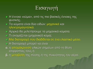 Εισαγωγή
 Η έννοια «κύμα», από τις πιο βασικές έννοιες της
φυσικής.
 Τα κύματα είναι δύο ειδών: μηχανικά και
ηλεκτρομαγνητικά.
 Αρχικά θα μελετήσουμε τα μηχανικά κύματα.
 Τι ονομάζεται (μηχανικό) κύμα;
 Μια διαταραχή που διαδίδεται σε ένα ελαστικό μέσο.
 Η διαταραχή μπορεί να είναι
α. η απομάκρυνση υλικών σημείων από τη θέση
ισορροπίας τους ή
β. η μεταβολή της πίεσης ή της πυκνότητας του αέρα.
 