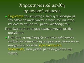 Χαρακτηριστικά μεγέθη
αρμονικού κύματος
 Συχνότητα του κύματος f είναι η συχνότητα με
την οποία ταλαντώνονται η πηγή του κύματος
και όλα τα σημεία του μέσου διάδοσής του.
Γιατί όλα αυτά τα σημεία ταλαντώνονται με ίδια
συχνότητα;
 Γιατί όταν η πηγή αρχίζει να κάνει ταλάντωση,
επιδρά στο γειτονικό της σημείο του μέσου και το
υποχρεώνει να κάνει εξαναγκασμένη
ταλάντωση, που γίνεται με τη συχνότητα της
πηγής.
 