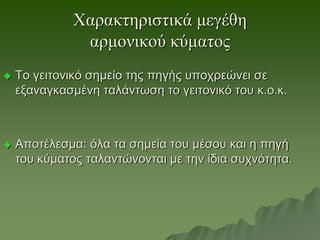 Χαρακτηριστικά μεγέθη
αρμονικού κύματος
 Το γειτονικό σημείο της πηγής υποχρεώνει σε
εξαναγκασμένη ταλάντωση το γειτονικό του κ.ο.κ.
 Αποτέλεσμα: όλα τα σημεία του μέσου και η πηγή
του κύματος ταλαντώνονται με την ίδια συχνότητα.
 
