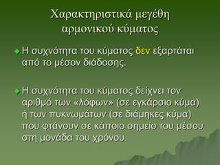 Χαρακτηριστικά μεγέθη
αρμονικού κύματος
 Η συχνότητα του κύματος δεν εξαρτάται
από το μέσον διάδοσης.
 Η συχνότητα του κύματος δείχνει τον
αριθμό των «λόφων» (σε εγκάρσιο κύμα)
ή των πυκνωμάτων (σε διάμηκες κύμα)
που φτάνουν σε κάποιο σημείο του μέσου
στη μονάδα του χρόνου.
 