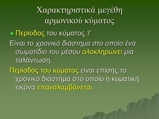 Χαρακτηριστικά μεγέθη
αρμονικού κύματος
 Περίοδος του κύματος Τ
Είναι το χρονικό διάστημα στο οποίο ένα
σωματίδιο του μέσου ολοκληρώνει μια
ταλάντωση.
Περίοδος του κύματος είναι επίσης το
χρονικό διάστημα στο οποίο η κυματική
εικόνα επαναλαμβάνεται.
 