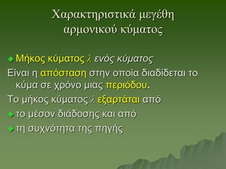 Χαρακτηριστικά μεγέθη
αρμονικού κύματος
 Μήκος κύματος λ ενός κύματος
Είναι η απόσταση στην οποία διαδίδεται το
κύμα σε χρόνο μιας περιόδου.
Το μήκος κύματος λ εξαρτάται από
 το μέσον διάδοσης και από
 τη συχνότητα της πηγής
 