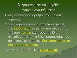 Χαρακτηριστικά μεγέθη
αρμονικού κύματος
Ένας ισοδύναμος ορισμός του μήκους
κύματος:
Μήκος κύματος είναι η απόσταση μεταξύ
δύο διαδοχικών σημείων του μέσου που
απέχουν το ίδιο και προς την ίδια
κατεύθυνση από τη θέση ισορροπίας τους
και κινούνται κατά την ίδια φορά και με το
ίδιο μέτρο ταχύτητας .
Δύο τέτοια σημεία είναι συμφασικά.
 