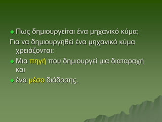  Πως δημιουργείται ένα μηχανικό κύμα;
Για να δημιουργηθεί ένα μηχανικό κύμα
χρειάζονται:
 Μια πηγή που δημιουργεί μια διαταραχή
και
 ένα μέσο διάδοσης.
 