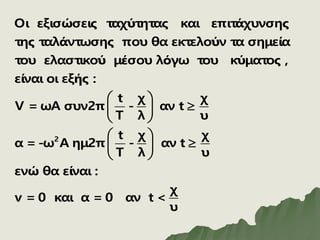 2
Οι εξισώσεις ταχύτητας και επιτάχυνσης
της ταλάντωσης που θα εκτελούν τα σημεία
του ελαστικού μέσου λόγω του κύματος ,
είναι οι εξής :
t χ χ
V = ωΑ συν2π - αν t
T λ υ
t χ
α = -ω Α ημ2π - α
T λ
 

 
 
 
 
 
χ
ν t
υ
ενώ θα είναι :
χ
v = 0 και α = 0 αν t <
υ

 