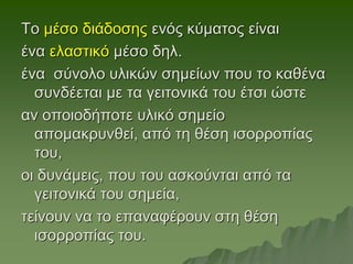 Το μέσο διάδοσης ενός κύματος είναι
ένα ελαστικό μέσο δηλ.
ένα σύνολο υλικών σημείων που το καθένα
συνδέεται με τα γειτονικά του έτσι ώστε
αν οποιοδήποτε υλικό σημείο
απομακρυνθεί, από τη θέση ισορροπίας
του,
οι δυνάμεις, που του ασκούνται από τα
γειτονικά του σημεία,
τείνουν να το επαναφέρουν στη θέση
ισορροπίας του.
 