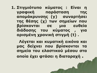 1. Στιγμιότυπο κύματος : Είναι η
γραφική παράσταση της
απομάκρυνσης (y) συναρτήσει
της θέσης (χ) των σημείων που
βρίσκονται σε μια ευθεία
διάδοσης του κύματος , για
ορισμένη χρονική στιγμή (t) .
Λέγεται και κυματική εικόνα και
μας δείχνει που βρίσκονται τα
σημεία του ελαστικού μέσου στα
οποία έχει φτάσει η διαταραχή .
 