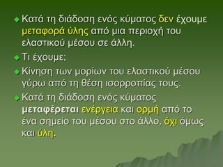  Κατά τη διάδοση ενός κύματος δεν έχουμε
μεταφορά ύλης από μια περιοχή του
ελαστικού μέσου σε άλλη.
 Τι έχουμε;
 Κίνηση των μορίων του ελαστικού μέσου
γύρω από τη θέση ισορροπίας τους.
 Κατά τη διάδοση ενός κύματος
μεταφέρεται ενέργεια και ορμή από το
ένα σημείο του μέσου στο άλλο, όχι όμως
και ύλη.
 