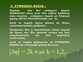 5. ΣΥΜΦΩΝΙΑ ΦΑΣΗΣ :
Παρόλο που δεν υπάρχουν σημεία
ΙΣΟΦΑΣΙΚΑ πάνω στην ίδια ευθεία διάδοσης
ενός κύματος , υπάρχουν σημεία με διαφορά
φάσης ΑΡΤΙΟ ΠΟΛΛΑΠΛΑΣΙΟ του 2π .
Αυτά τα σημεία έχουν φάσεις με ίδιους
τριγωνομετρικούς αριθμούς .
Προφανώς δύο ή περισσότερα τέτοια σημεία
θα έχουν την ίδια χρονική στιγμή και ίσες
απομακρύνσεις και ίσες ταχύτητες
ταλάντωσης.
Αυτά τα σημεία βρίσκονται σε ΣΥΜΦΩΝΙΑ
ΦΑΣΗΣ και η διαφορά φάσης θα είναι :
Δφ = 2k π με k = 1,2,...
 