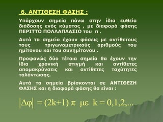 6. ΑΝΤΙΘΕΣΗ ΦΑΣΗΣ :
Υπάρχουν σημεία πάνω στην ίδια ευθεία
διάδοσης ενός κύματος , με διαφορά φάσης
ΠΕΡΙΤΤΟ ΠΟΛΛΑΠΛΑΣΙΟ του π .
Αυτά τα σημεία έχουν φάσεις με αντίθετους
τους τριγωνομετρικούς αριθμούς του
ημίτονου και του συνημίτονου .
Προφανώς δύο τέτοια σημεία θα έχουν την
ίδια χρονική στιγμή και αντίθετες
απομακρύνσεις και αντίθετες ταχύτητες
ταλάντωσης.
Αυτά τα σημεία βρίσκονται σε ΑΝΤΙΘΕΣΗ
ΦΑΣΗΣ και η διαφορά φάσης θα είναι :
Δφ = (2k+1) π με k = 0,1,2,...
 