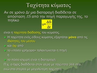 Ταχύτητα κύματος
Αν σε χρόνο Δt μια διαταραχή διαδίδεται σε
απόσταση ΔS από την πηγή παραγωγής της, το
πηλίκο
είναι η ταχύτητα διάδοσης του κύματος.
 Η ταχύτητα ενός είδους κύματος εξαρτάται μόνο από τις
ιδιότητες του μέσου
 και όχι από
 το «πόσο γρήγορα» ταλαντώνεται η πηγή
ή
 το πόσο ισχυρή είναι η διαταραχή.
Π.χ. ο ήχος διαδίδεται στον αέρα με ταχύτητα 344 m/s,
ενώ στα στερεά με μεγαλύτερη ταχύτητα.
ΔS
υ=
Δt
 