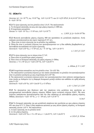Leo Kastanas Σύγχρονη φυσική
Α,Β,Γ θέματα προς λύση 14
Γ2. ΘΕΜΑΤΑ
Δίνονται: |e|= 1,6∙ 10-19
C, me =9∙10-31
kg, 1eV=1,6∙10-19
J και 1J= 6,25∙108
eV, h=4,14∙10-15
eV∙s και
h = 6,63 ∙10-34
Js
Γ2.1 Το έργο εξαγωγής για ένα μέταλλο είναι 1,8 eV. Nα υπολογιστούν
α. Το δυναμικό αποκοπής για φως που έχει μήκος κύματος λ=400 nm;
β. Η συχνότητα κατωφλίου.
Δίνεται h = 6,63 ∙10-34
Js, c =3∙108
m/s, 1eV=1,6∙10-19
J
α. 1,305V, β. f0= 0,434∙1015
Ηz
Γ2.2 Φωτεινή ακτινοβολία μήκους κύματος 400 nm προσπίπτει σε μεταλλική επιφάνεια. Αυτή
εκπέμπει φωτοηλεκτρόνια που έχουν ταχύτητα 8∙105
m/s.
α. Ποιο είναι το έργο εξαγωγής για το μέταλλο της καθόδου;
β. Πόση θα είναι η κινητική ενέργεια των φωτοηλεκτρονίων αν η ίδια κάθοδος βομβαρδιστεί με
ακτινοβολία πενταπλάσια του έργου εξαγωγής;
Δίνονται h = 6,63 x10-34
Js, c =3∙108
m/s, me = 9 ∙10-31
kg, 1eV=1,6∙10-19
J
α. 1,3eV, β. 5,2eV
Γ2.3 Το έργο εξαγωγής για το νάτριο είναι 2,7 eV.
α. Ποιο είναι το μεγαλύτερο μήκος κύματος;
β. Ποιο είναι το δυναμικό αποκοπής για μήκος κύματος λ=300m;
Δίνονται: c =3 x 108
m/s, h = 6,63 x10-34
Js, 1eV=1,6x10-19
J
α. 460nm, β. V=1,44V
Γ2.4 Η συχνότητα κατωφλίου για ένα μέταλλο είναι 5,6 x1014
Hz.
α. Να υπολογιστεί η κινητική ενέργεια με την οποία εγκαταλείπει το μέταλλο ένα φωτοηλεκτρόνιο
όταν το μέταλλο φωτίζεται με φως συχνότητας 8,6 x1014
Hz.
β. Να υπολογιστεί η κινητική ενέργεια αυτών των φωτοηλεκτρονίων όταν φτάνουν επιταχυνόμενα
στην άνοδο με δεδομένο ό,τι η διαφορά δυναμικού μεταξύ ανόδου και καθόδου σε ορθή πόλωση
είναι V=2V.
Δίνονται h = 6,63 x10-34
Js, 1eV=1,6x10-19
J, c=3∙108
m/s
a. Κ= 1,24eV, β. 3,24V
Γ2.5 Τα ηλεκτρόνια που βγαίνουν από την επιφάνεια ενός μετάλλου που φωτίζεται με
μονοχρωματική ακτινοβολία μήκους κύματος 400nm έχουν κινητική ενέργεια 0,8eV. Με ποια
ενέργεια εκπέμπονται φωτοηλεκτρόνια από την ίδια επιφάνεια με ακτινοβολία μήκους κύματος
500nm; Δίνονται h = 6,63 ∙10-34
Js , c =3 ∙ 108
m/s, 1eV=1,6∙10-19
J
0,18eV
Γ2.6 Το δυναμικό αποκοπής για μια μεταλλική επιφάνεια που φωτίζεται με φως μήκους κύματος
491 nm είναι 0,71 V. Όταν η ίδια επιφάνεια φωτιστεί με φως άλλου μήκους κύματος, το δυναμικό
αποκοπής γίνεται 1,43 V. Να υπολογίσετε:
α. το έργο εξαγωγής για το μέταλλο αυτό
β. το νέο μήκος κύματος.
Δίνονται h = 6,63 x10-34
Js, c =3 x 108
m/s, e = 1,6x10-19
C, 1eV=1,6x10-19
J
a.1,82eV, β. 382nm
 