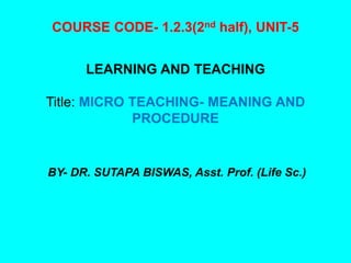 COURSE CODE- 1.2.3(2nd half), UNIT-5
LEARNING AND TEACHING
Title: MICRO TEACHING- MEANING AND
PROCEDURE
BY- DR. SUTAPA BISWAS, Asst. Prof. (Life Sc.)
 
