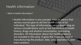 Health information
• What is Health Information?
• Health information is any concept, step, or advice that
various sources give to aid the health status of an
individual. The type of information varies depending on
various considerations such as but not limited to health
history, drugs and alcohol consumption, and eating
disorders. All information about the health products
are included in this area. It gives the materials used in
manufacturing the product, date, uses, expirations, and
even cautions.
 