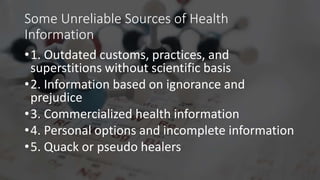 Some Unreliable Sources of Health
Information
•1. Outdated customs, practices, and
superstitions without scientific basis
•2. Information based on ignorance and
prejudice
•3. Commercialized health information
•4. Personal options and incomplete information
•5. Quack or pseudo healers
 