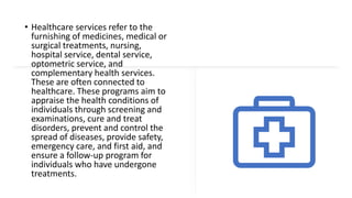 • Healthcare services refer to the
furnishing of medicines, medical or
surgical treatments, nursing,
hospital service, dental service,
optometric service, and
complementary health services.
These are often connected to
healthcare. These programs aim to
appraise the health conditions of
individuals through screening and
examinations, cure and treat
disorders, prevent and control the
spread of diseases, provide safety,
emergency care, and first aid, and
ensure a follow-up program for
individuals who have undergone
treatments.
 