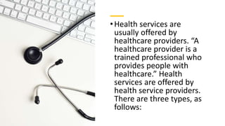 •Health services are
usually offered by
healthcare providers. “A
healthcare provider is a
trained professional who
provides people with
healthcare.” Health
services are offered by
health service providers.
There are three types, as
follows:
 