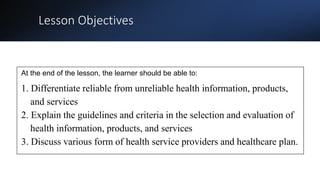 Lesson Objectives
At the end of the lesson, the learner should be able to:
1. Differentiate reliable from unreliable health information, products,
and services
2. Explain the guidelines and criteria in the selection and evaluation of
health information, products, and services
3. Discuss various form of health service providers and healthcare plan.
 