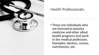 Health Professionals.
• These are individuals who
are licensed to practice
medicine and other allied
health programs and work
in the medical profession.
Examples: doctors, nurses,
nutritionists, etc.
 