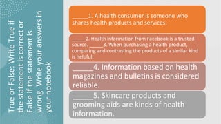 True
or
False:
Write
True
if
the
statement
is
correct
or
False
if
the
statement
is
wrong.
Write
your
answers
in
your
notebook
_____1. A health consumer is someone who
shares health products and services.
_____2. Health information from Facebook is a trusted
source. _____3. When purchasing a health product,
comparing and contrasting the products of a similar kind
is helpful.
_____4. Information based on health
magazines and bulletins is considered
reliable.
_____5. Skincare products and
grooming aids are kinds of health
information.
 