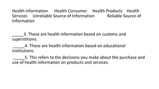 Health information Health Consumer Health Products Health
Services Unreliable Source of Information Reliable Source of
Information
_____3. These are health information based on customs and
superstitions.
_____4. These are health information based on educational
institutions.
_____5. This refers to the decisions you make about the purchase and
use of health information on products and services.
 