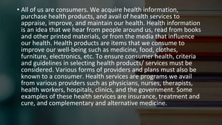 • All of us are consumers. We acquire health information,
purchase health products, and avail of health services to
appraise, improve, and maintain our health. Health information
is an idea that we hear from people around us, read from books
and other printed materials, or from the media that influence
our health. Health products are items that we consume to
improve our well-being such as medicine, food, clothes,
furniture, electronics, etc. To ensure consumer health, criteria
and guidelines in selecting health products/ services must be
considered. Various forms of providers and plans must also be
known to a consumer. Health services are programs we avail
from various providers such as physicians, nurses, therapists,
health workers, hospitals, clinics, and the government. Some
examples of these health services are insurance, treatment and
cure, and complementary and alternative medicine.
 