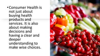 •Consumer Health is
not just about
buying health
products and
services. It is also
about making
decisions and
having a clear and
deeper
understanding to
make wise choices.
 