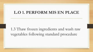 L.O 1. PERFORM MIS EN PLACE
1.3 Thaw frozen ingredients and wash raw
vegetables following standard procedure
 