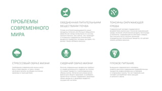 В рационе современного человека
имеется высокое содержание переработанных
продуктов, рафинированных углеводов
и нездоровых жиров. Так же современный
человек употребляет мало овощей
и цельного зерна.
Требования современной жизни могут
быть стрессовыми, а стресс может
негативно влиять на общее состояние
здоровья и самочувствие.
Многие современные профессии требуют
от людей длительного сидения за столом,
что может привести к малоподвижному
образу жизни. Физические упражнения
важны для общего здоровья, но добавки
также могут помочь поддержать здоровый
обмен веществ и здоровье сердечно-
сосудистой системы.
Почва, в которой выращиваются наши
продукты питания, все больше обедняется.
Даже 50 лет назад почва была по составу
намного богаче, чем сейчас. Это приводит
к снижению содержания питательных
веществ в продуктах, которые мы едим, что
делает прием добавок важным.
ТОКСИНЫ ОКРУЖАЮЩЕЙ
СРЕДЫ
Современный человек подвергается
воздействию различных токсинов окружающей
среды, включая загрязнение воздуха, пестициды
и химикаты, содержащиеся в бытовых товарах.
Эти токсины могут лишить организм
определенных питательных веществ, что делает
прием добавок важным.
ПЛОХОЕ ПИТАНИЕ
СТРЕССОВЫЙ ОБРАЗ ЖИЗНИ СИДЯЧИЙ ОБРАЗ ЖИЗНИ
ОБЕДНЕННАЯ ПИТАТЕЛЬНЫМИ
ВЕЩЕСТВАМИ ПОЧВА
ПРОБЛЕМЫ
СОВРЕМЕННОГО
МИРА
 