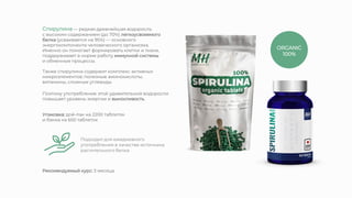 Также спирулина содержит комплекс активных
микроэлементов: полезные аминокислоты,
витамины, сложные углеводы.
Спирулина — редкая древнейшая водоросль
с высоким содержанием (до 70%) легкоусвояемого
белка (усваивается на 95%) — основного
энергокомпонента человеческого организма.
Именно он помогает формировать клетки и ткани,
поддерживает в норме работу иммунной системы
и обменные процессы.
Поэтому употребление этой удивительной водоросли
повышает уровень энергии и выносливость.
Подходит для ежедневного
употребления в качестве источника
растительного белка
Упаковка: дой-пак на 2200 таблеток
и банка на 650 таблеток
ORGANIC
100%
Рекомендуемый курс: 3 месяца.
 